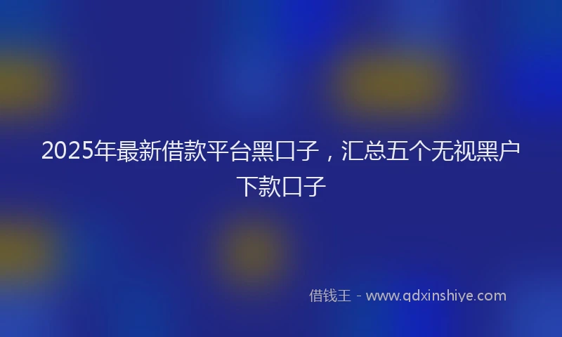 2025年最新借款平台黑口子，汇总五个无视黑户下款口子