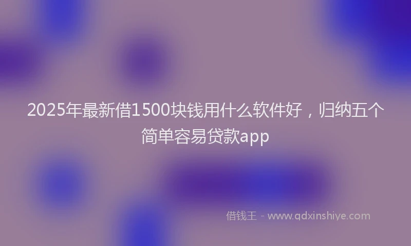 2025年最新借1500块钱用什么软件好，归纳五个简单容易贷款app