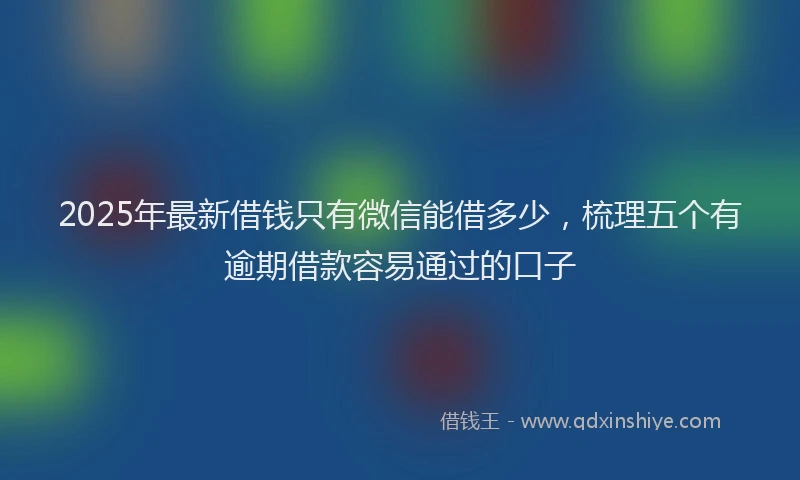 2025年最新借钱只有微信能借多少，梳理五个有逾期借款容易通过的口子