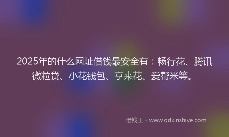2025年的什么网址借钱最安全有：畅行花、腾讯微粒贷、小花钱包、享来花、爱帮米等。