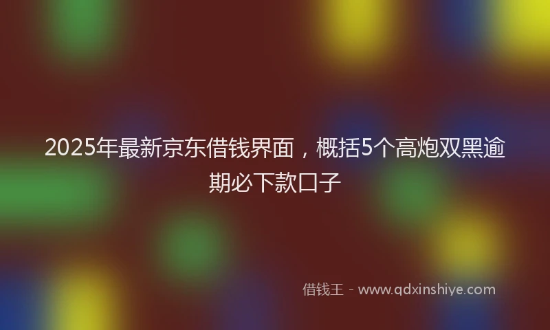 2025年最新京东借钱界面，概括5个高炮双黑逾期必下款口子
