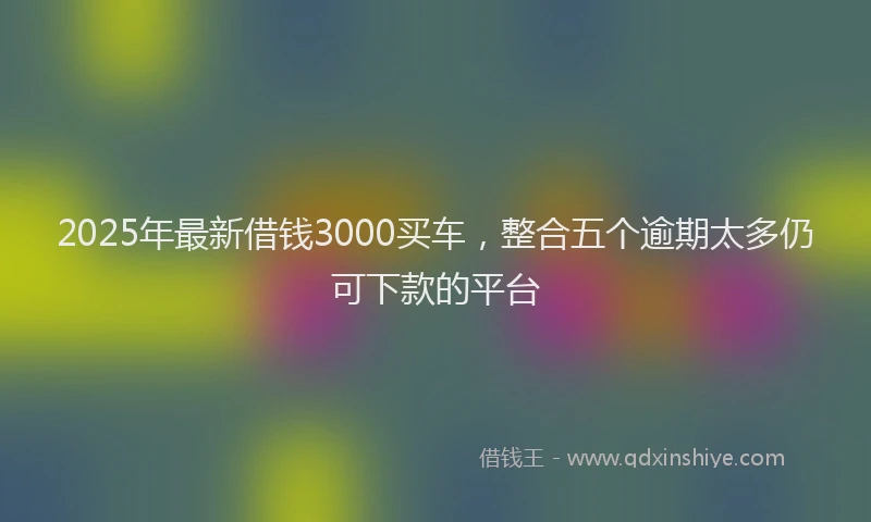 2025年最新借钱3000买车，整合五个逾期太多仍可下款的平台