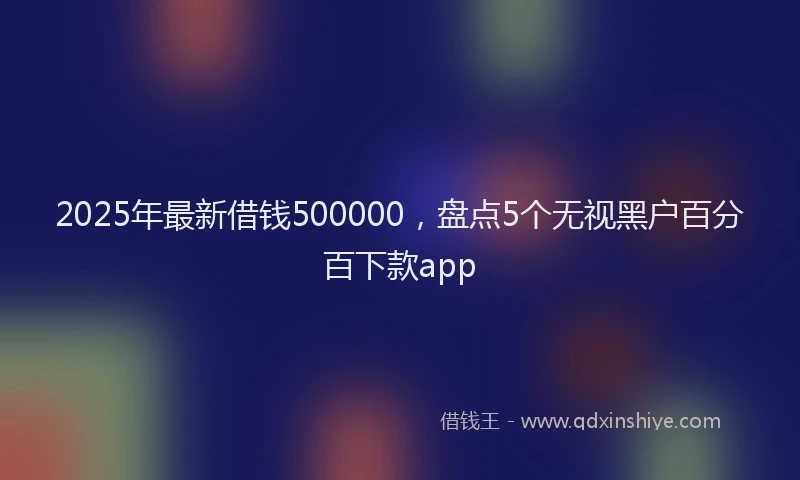 2025年最新借钱500000，盘点5个无视黑户百分百下款app