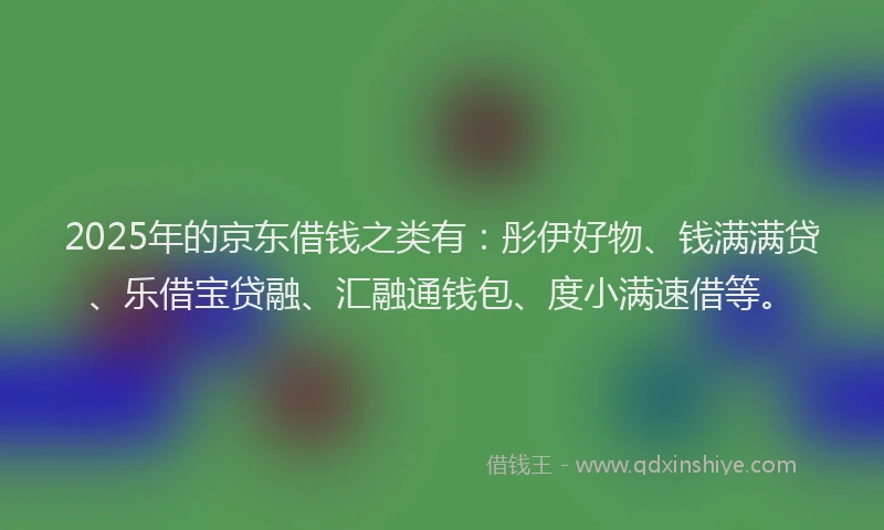 2025年的京东借钱之类有：彤伊好物、钱满满贷、乐借宝贷融、汇融通钱包、度小满速借等。