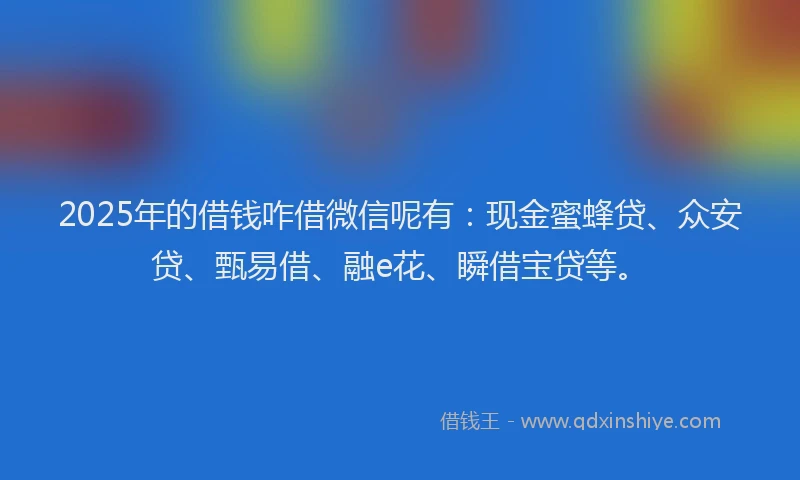 2025年的借钱咋借微信呢有：现金蜜蜂贷、众安贷、甄易借、融e花、瞬借宝贷等。