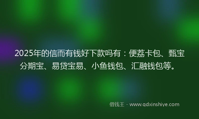 2025年的信而有钱好下款吗有：便荔卡包、甄宝分期宝、易贷宝易、小鱼钱包、汇融钱包等。