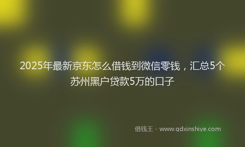 2025年最新京东怎么借钱到微信零钱，汇总5个苏州黑户贷款5万的口子