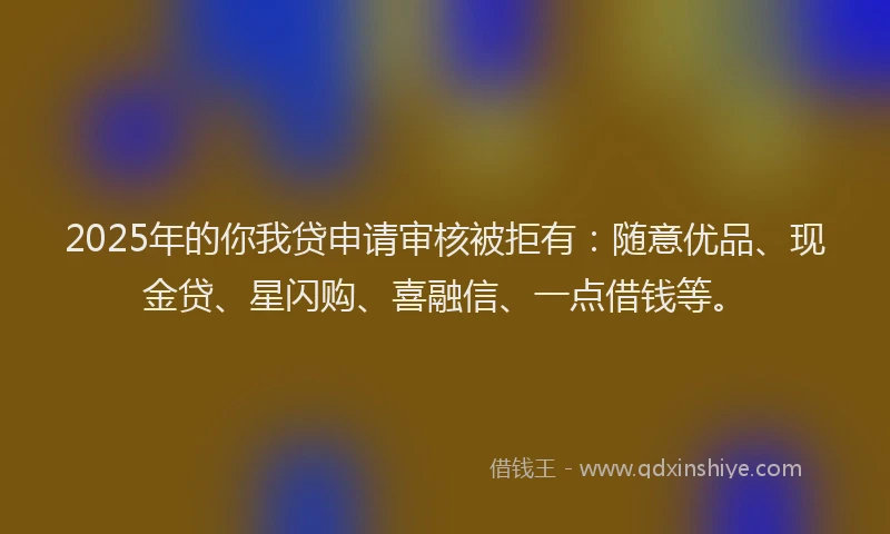 2025年的你我贷申请审核被拒有：随意优品、现金贷、星闪购、喜融信、一点借钱等。