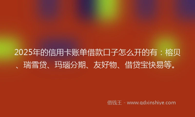2025年的信用卡账单借款口子怎么开的有：榕贝、瑞雪贷、玛瑙分期、友好物、借贷宝快易等。