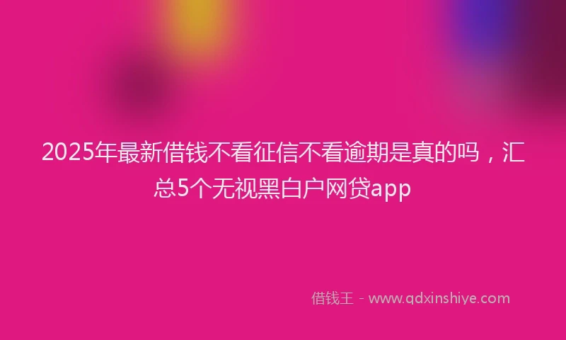 2025年最新借钱不看征信不看逾期是真的吗，汇总5个无视黑白户网贷app
