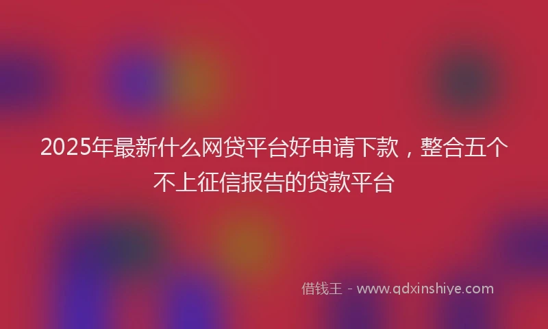 2025年最新什么网贷平台好申请下款，整合五个不上征信报告的贷款平台