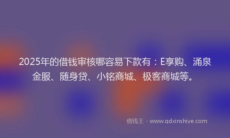 2025年的借钱审核哪容易下款有：E享购、涌泉金服、随身贷、小铭商城、极客商城等。