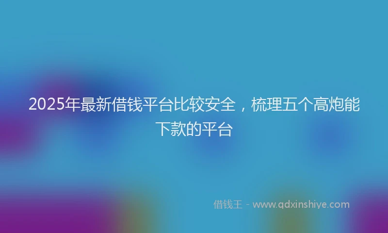 2025年最新借钱平台比较安全，梳理五个高炮能下款的平台