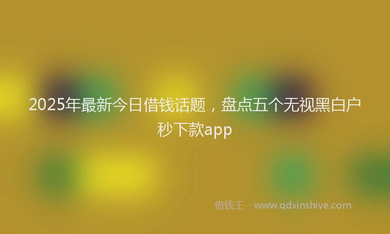 2025年最新今日借钱话题，盘点五个无视黑白户秒下款app
