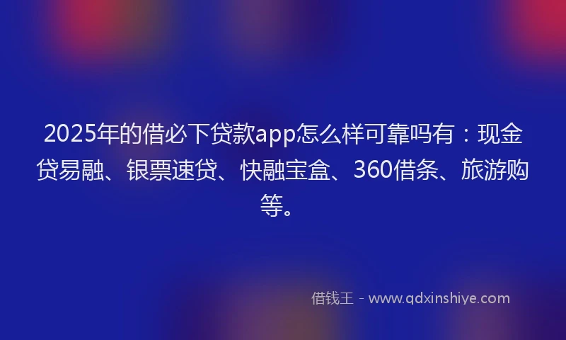 2025年的借必下贷款app怎么样可靠吗有：现金贷易融、银票速贷、快融宝盒、360借条、旅游购等。