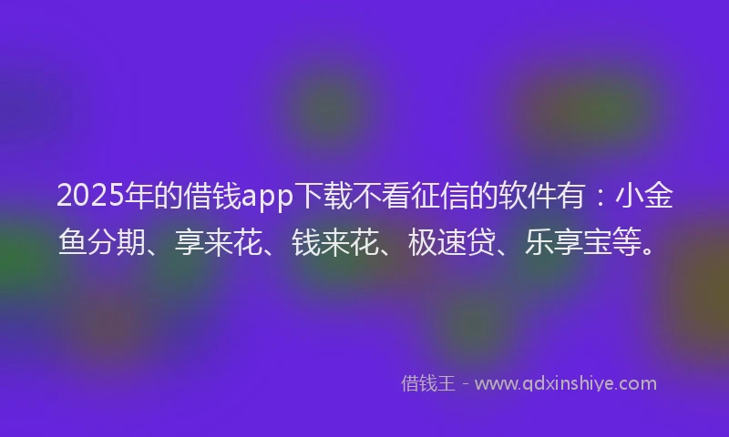 2025年的借钱app下载不看征信的软件有：小金鱼分期、享来花、钱来花、极速贷、乐享宝等。