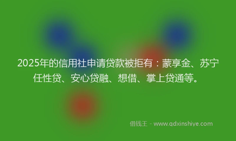 2025年的信用社申请贷款被拒有：蒙享金、苏宁任性贷、安心贷融、想借、掌上贷通等。