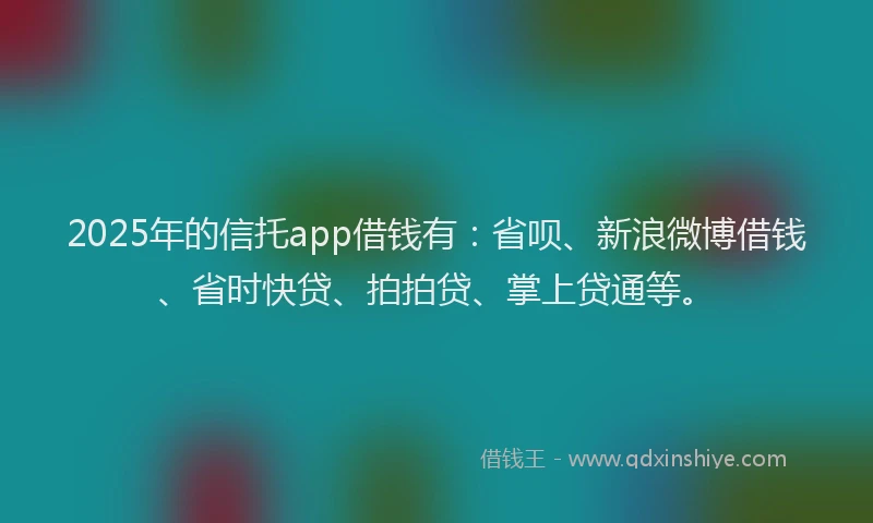 2025年的信托app借钱有：省呗、新浪微博借钱、省时快贷、拍拍贷、掌上贷通等。