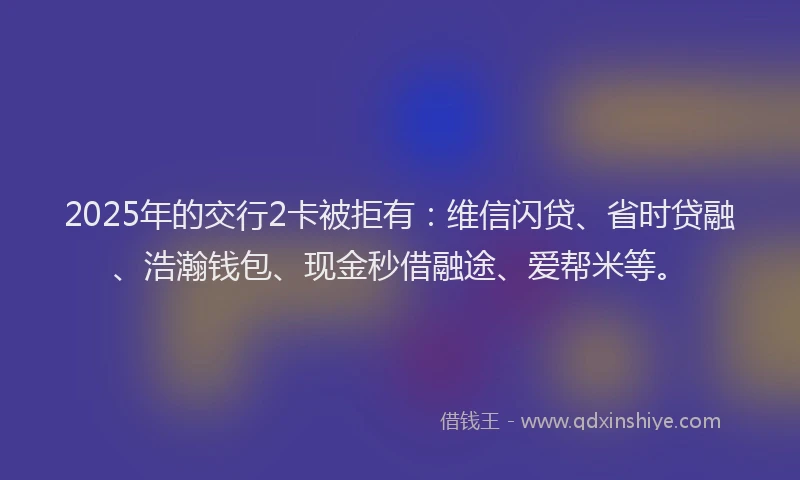 2025年的交行2卡被拒有：维信闪贷、省时贷融、浩瀚钱包、现金秒借融途、爱帮米等。