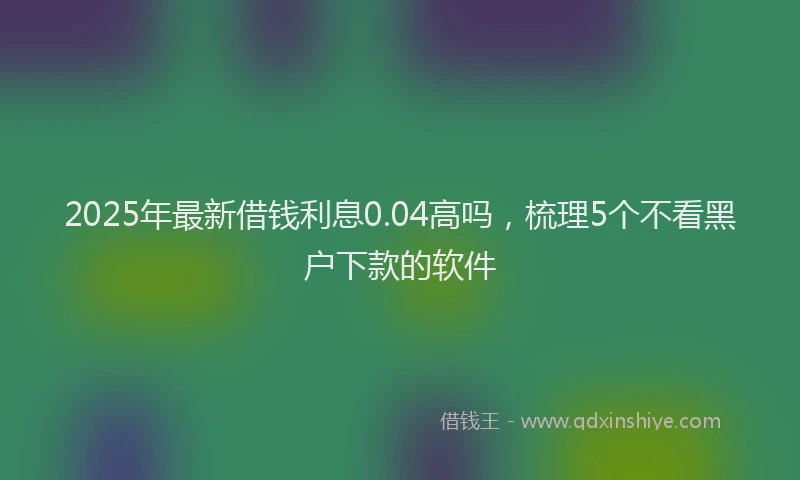 2025年最新借钱利息0.04高吗，梳理5个不看黑户下款的软件