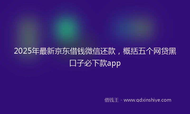 2025年最新京东借钱微信还款，概括五个网贷黑口子必下款app