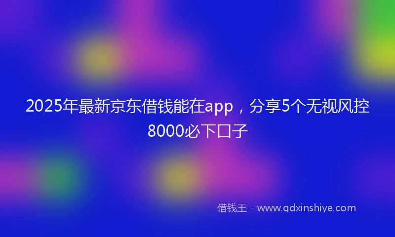 2025年最新京东借钱能在app，分享5个无视风控8000必下口子