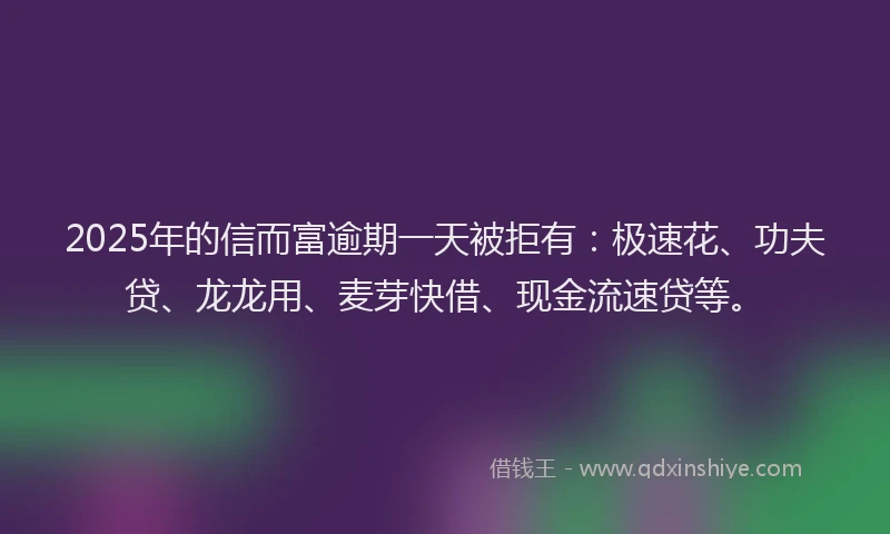 2025年的信而富逾期一天被拒有：极速花、功夫贷、龙龙用、麦芽快借、现金流速贷等。