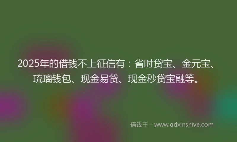2025年的借钱不上征信有：省时贷宝、金元宝、琉璃钱包、现金易贷、现金秒贷宝融等。