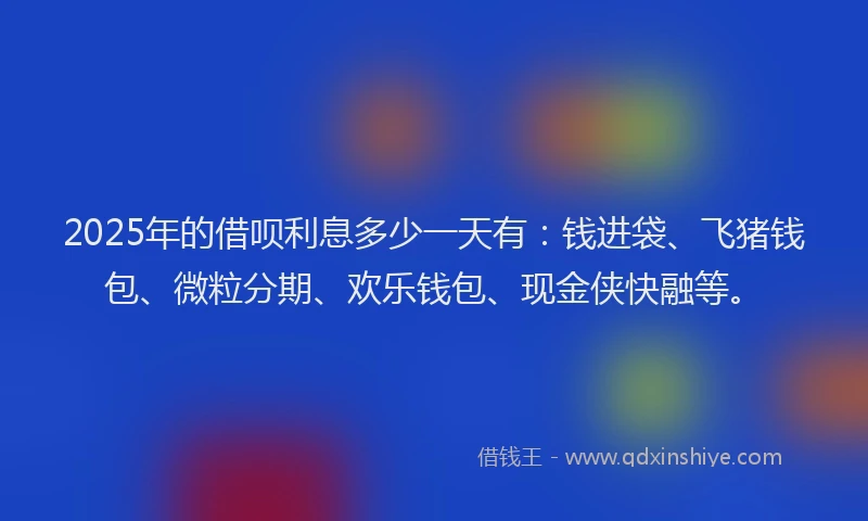 2025年的借呗利息多少一天有：钱进袋、飞猪钱包、微粒分期、欢乐钱包、现金侠快融等。
