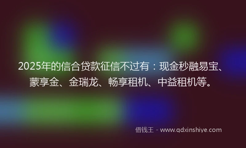 2025年的信合贷款征信不过有：现金秒融易宝、蒙享金、金瑞龙、畅享租机、中益租机等。