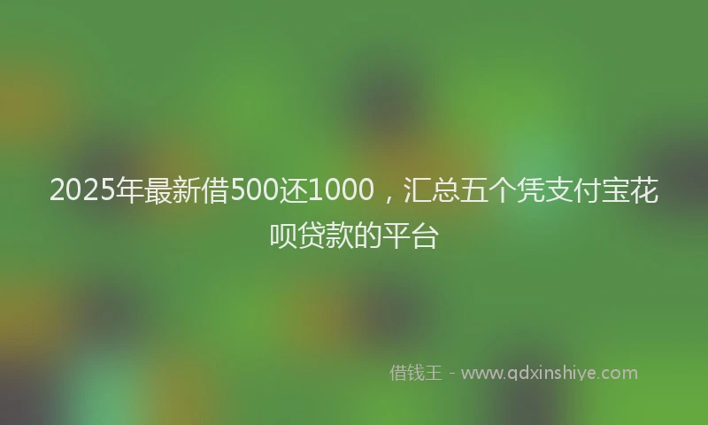 2025年最新借500还1000，汇总五个凭支付宝花呗贷款的平台
