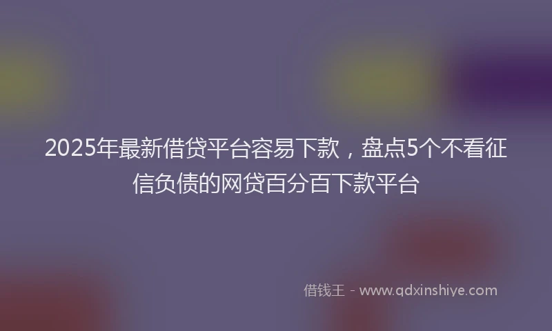 2025年最新借贷平台容易下款，盘点5个不看征信负债的网贷百分百下款平台