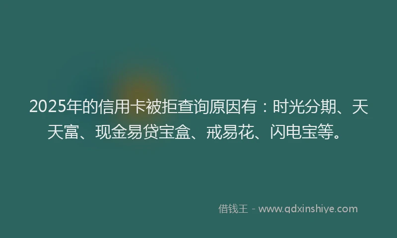 2025年的信用卡被拒查询原因有：时光分期、天天富、现金易贷宝盒、戒易花、闪电宝等。