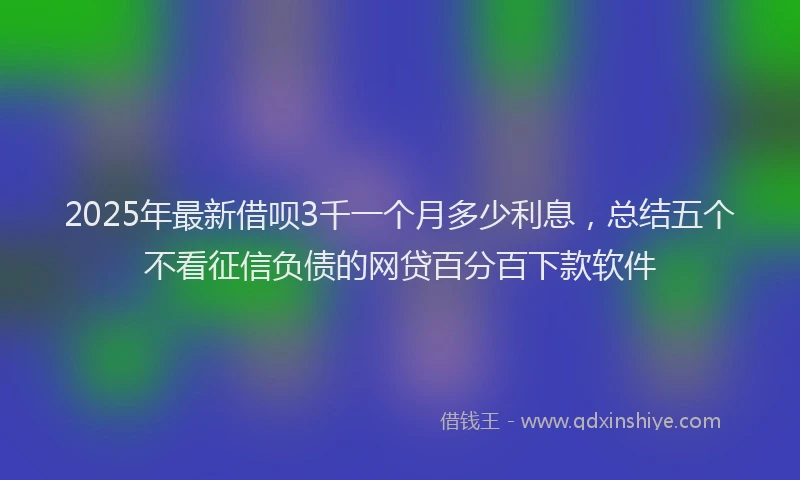 2025年最新借呗3千一个月多少利息，总结五个不看征信负债的网贷百分百下款软件