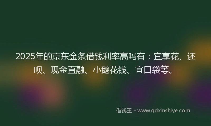 2025年的京东金条借钱利率高吗有：宜享花、还呗、现金直融、小鹅花钱、宜口袋等。