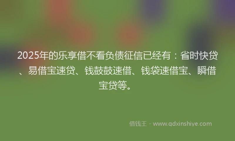 2025年的乐享借不看负债征信已经有：省时快贷、易借宝速贷、钱鼓鼓速借、钱袋速借宝、瞬借宝贷等。