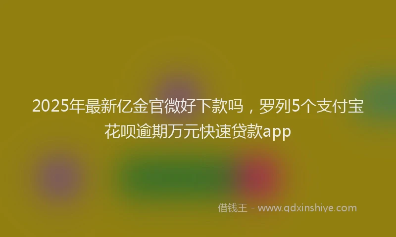2025年最新亿金官微好下款吗，罗列5个支付宝花呗逾期万元快速贷款app