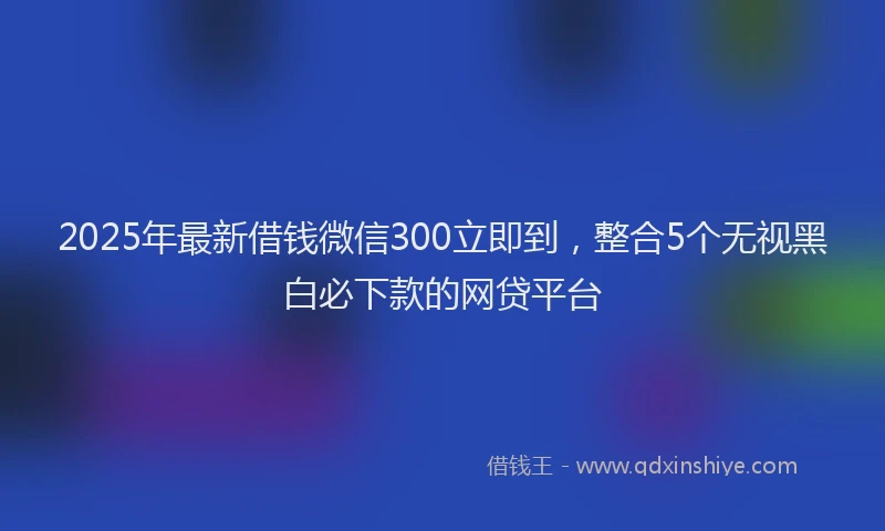 2025年最新借钱微信300立即到，整合5个无视黑白必下款的网贷平台