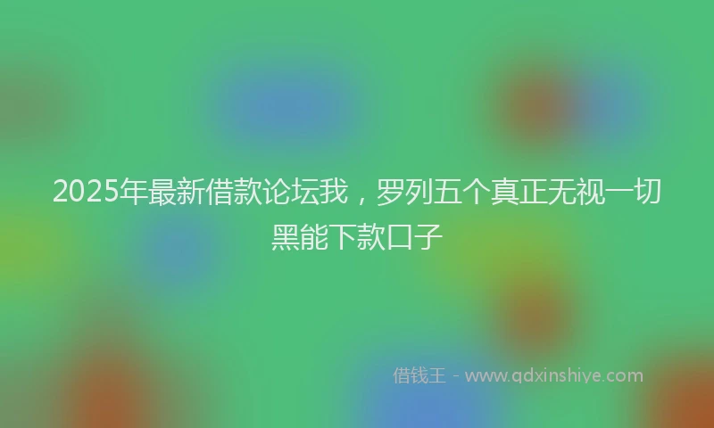 2025年最新借款论坛我，罗列五个真正无视一切黑能下款口子