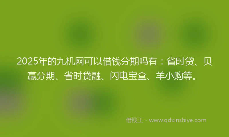 2025年的九机网可以借钱分期吗有：省时贷、贝赢分期、省时贷融、闪电宝盒、羊小购等。
