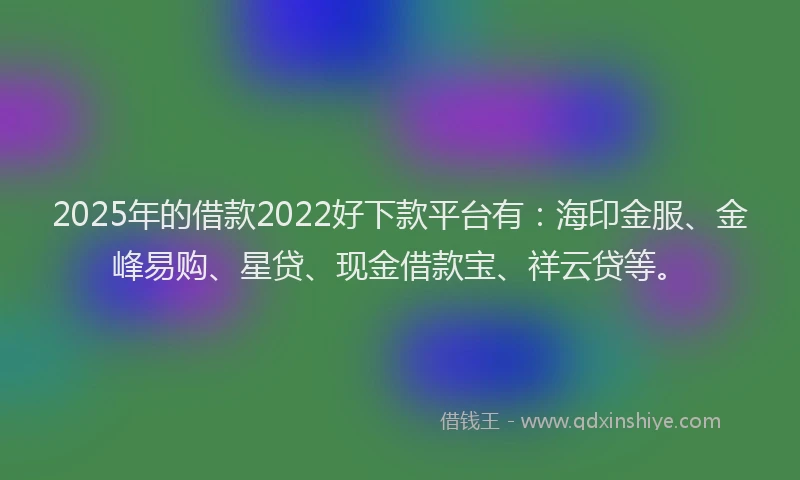 2025年的借款2022好下款平台有：海印金服、金峰易购、星贷、现金借款宝、祥云贷等。
