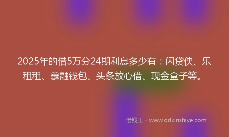 2025年的借5万分24期利息多少有：闪贷侠、乐租租、鑫融钱包、头条放心借、现金盒子等。