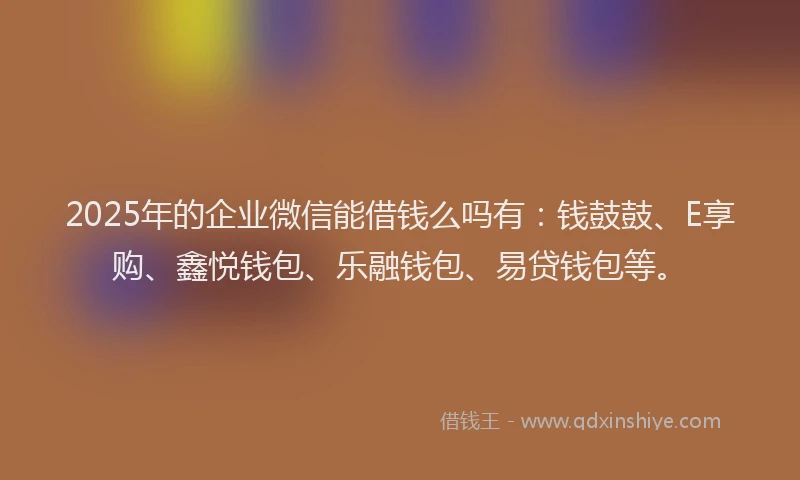 2025年的企业微信能借钱么吗有：钱鼓鼓、E享购、鑫悦钱包、乐融钱包、易贷钱包等。
