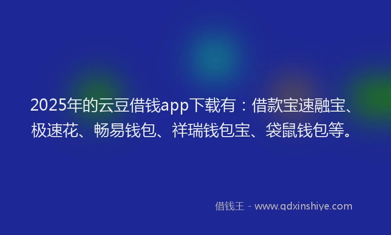 2025年的云豆借钱app下载有：借款宝速融宝、极速花、畅易钱包、祥瑞钱包宝、袋鼠钱包等。
