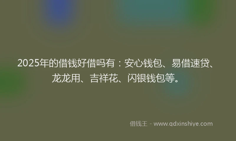 2025年的借钱好借吗有：安心钱包、易借速贷、龙龙用、吉祥花、闪银钱包等。