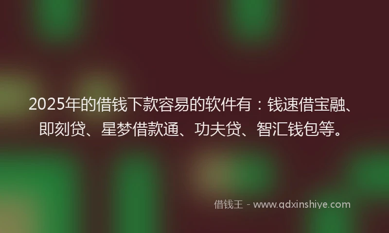 2025年的借钱下款容易的软件有：钱速借宝融、即刻贷、星梦借款通、功夫贷、智汇钱包等。