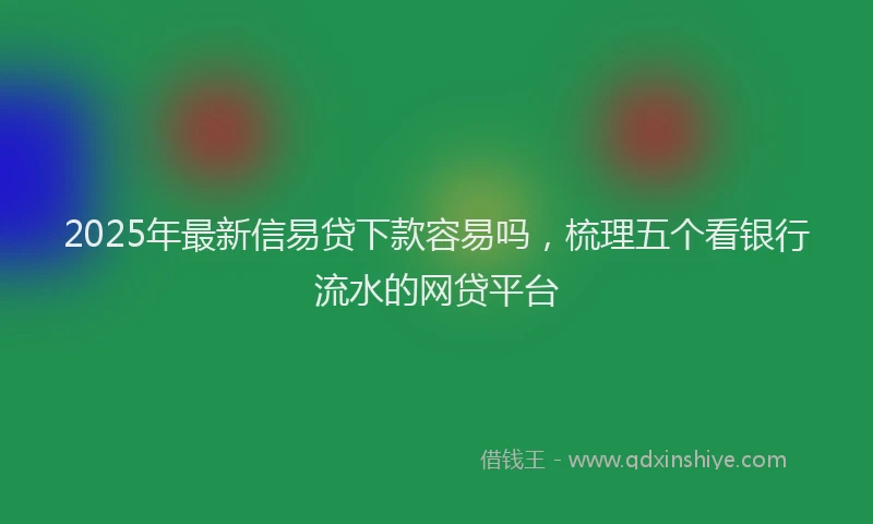 2025年最新信易贷下款容易吗，梳理五个看银行流水的网贷平台