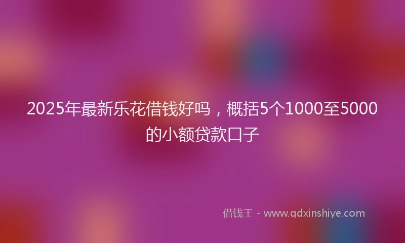 2025年最新乐花借钱好吗，概括5个1000至5000的小额贷款口子