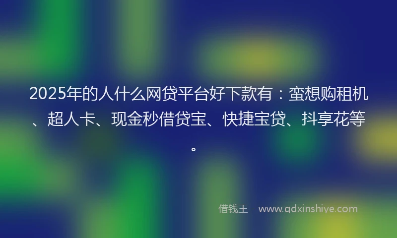 2025年的人什么网贷平台好下款有：蛮想购租机、超人卡、现金秒借贷宝、快捷宝贷、抖享花等。