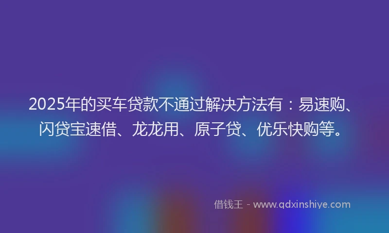 2025年的买车贷款不通过解决方法有：易速购、闪贷宝速借、龙龙用、原子贷、优乐快购等。